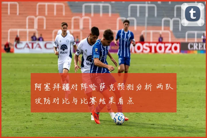 阿塞拜疆对阵哈萨克预测分析 两队攻防对比与比赛结果看点