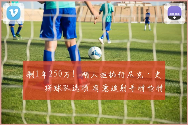 剩1年250万！湖人拒执行尼克·史密斯球队选项 有意追射手特伦特