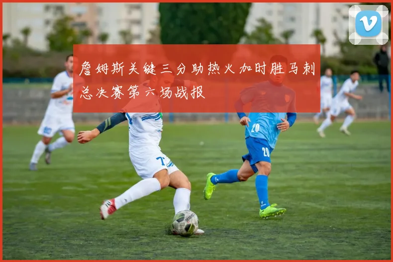 詹姆斯关键三分助热火加时胜马刺总决赛第六场战报