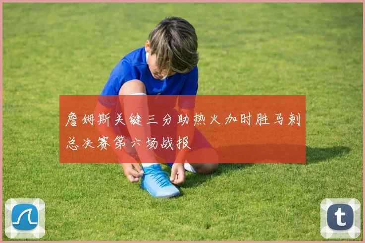詹姆斯关键三分助热火加时胜马刺总决赛第六场战报