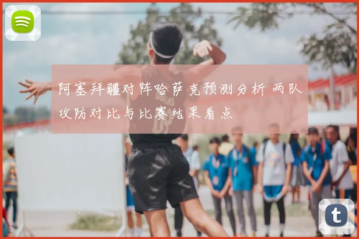 阿塞拜疆对阵哈萨克预测分析 两队攻防对比与比赛结果看点