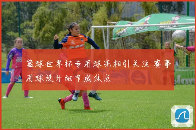 篮球世界杯专用球亮相引关注 赛事用球设计细节成焦点