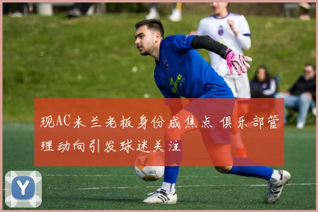 现AC米兰老板身份成焦点 俱乐部管理动向引发球迷关注