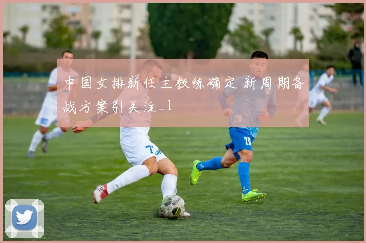 中国女排新任主教练确定 新周期备战方案引关注_1