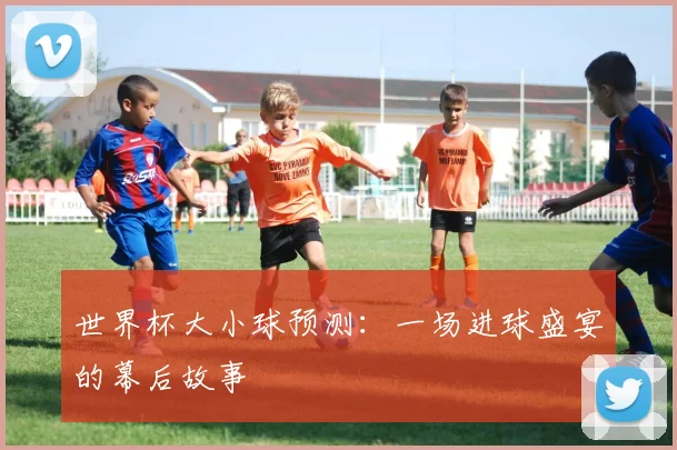 世界杯大小球预测：一场进球盛宴的幕后故事