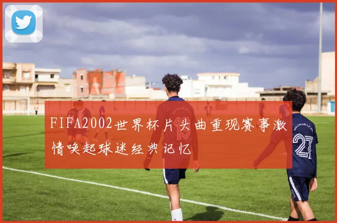 FIFA2002世界杯片头曲重现赛事激情唤起球迷经典记忆