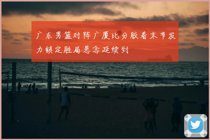 广东男篮对阵广厦比分胶着末节发力锁定胜局悬念延续到