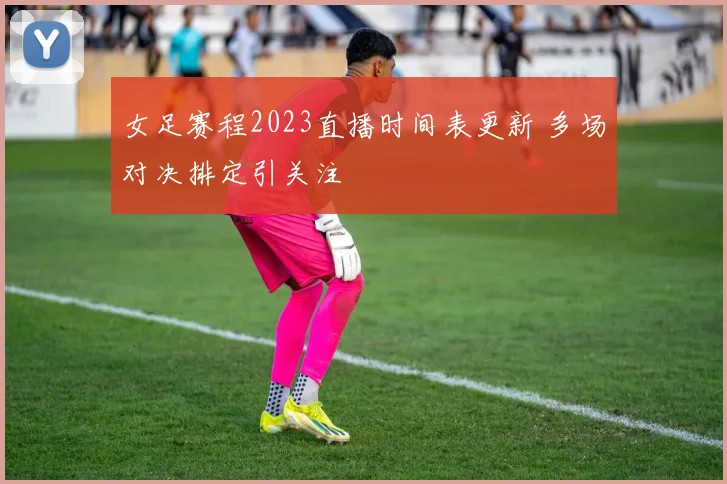 女足赛程2023直播时间表更新 多场对决排定引关注
