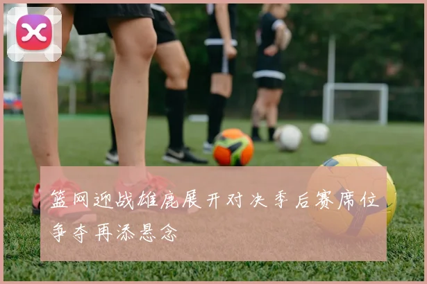 篮网迎战雄鹿展开对决季后赛席位争夺再添悬念