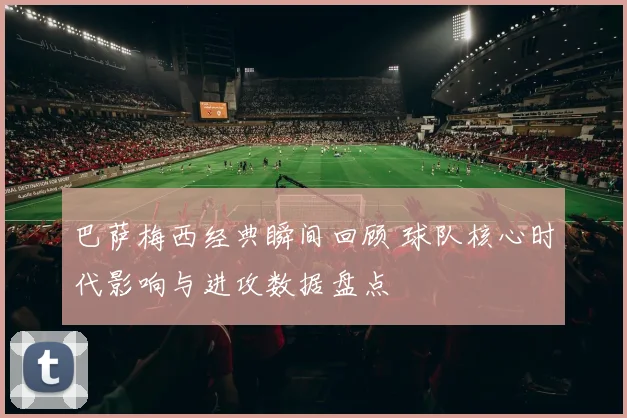 巴萨梅西经典瞬间回顾 球队核心时代影响与进攻数据盘点