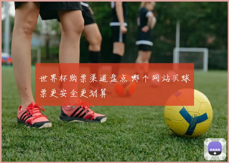 世界杯购票渠道盘点 哪个网站买球票更安全更划算