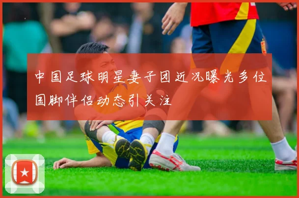 中国足球明星妻子团近况曝光多位国脚伴侣动态引关注