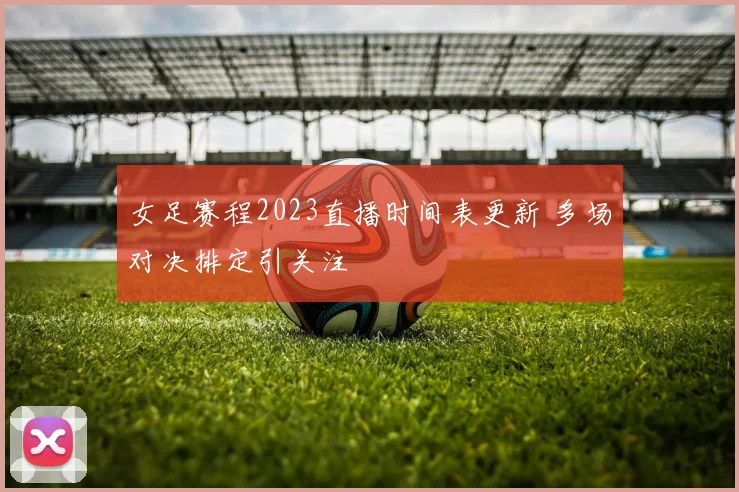 女足赛程2023直播时间表更新 多场对决排定引关注