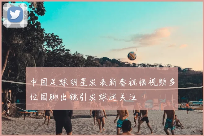 中国足球明星发表新春祝福视频多位国脚出镜引发球迷关注