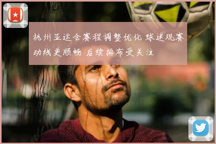杭州亚运会赛程调整优化 球迷观赛动线更顺畅 后续排布受关注