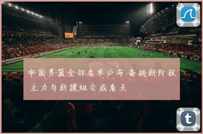 中国男篮全部名单公布 备战新阶段 主力与新援组合成看点