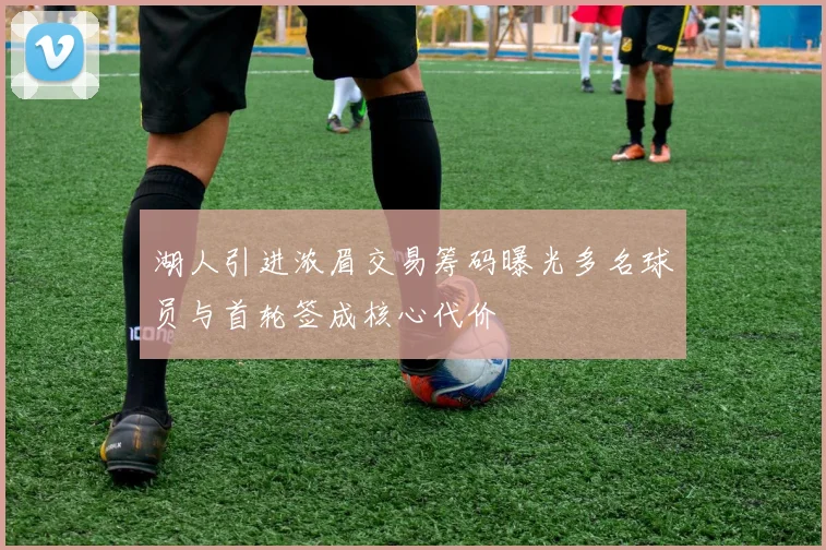 湖人引进浓眉交易筹码曝光多名球员与首轮签成核心代价