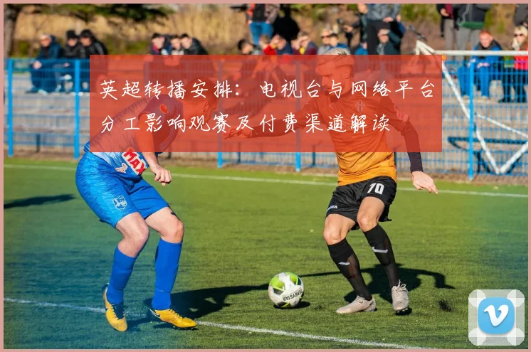 英超转播安排：电视台与网络平台分工影响观赛及付费渠道解读