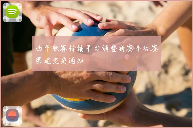 西甲联赛转播平台调整新赛季观赛渠道变更通知