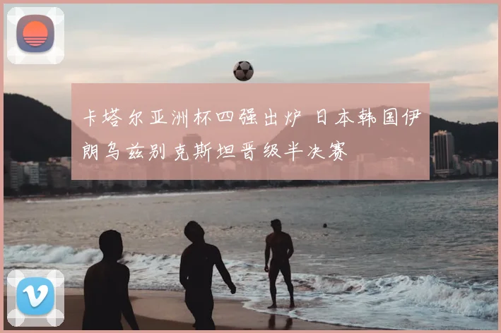 卡塔尔亚洲杯四强出炉 日本韩国伊朗乌兹别克斯坦晋级半决赛