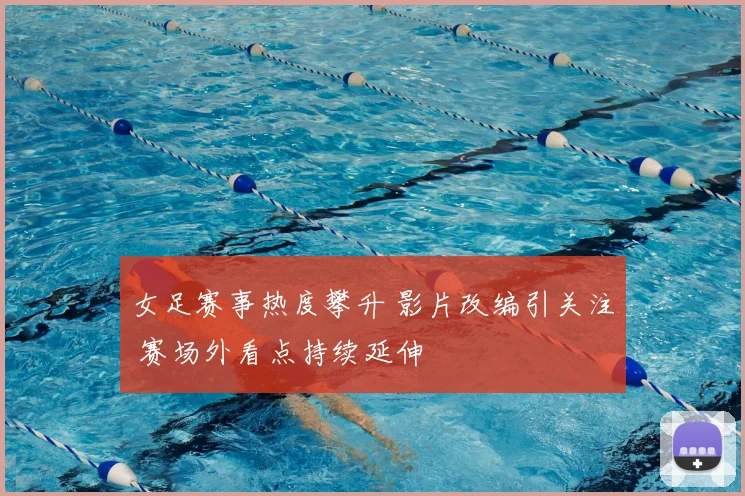 女足赛事热度攀升 影片改编引关注 赛场外看点持续延伸