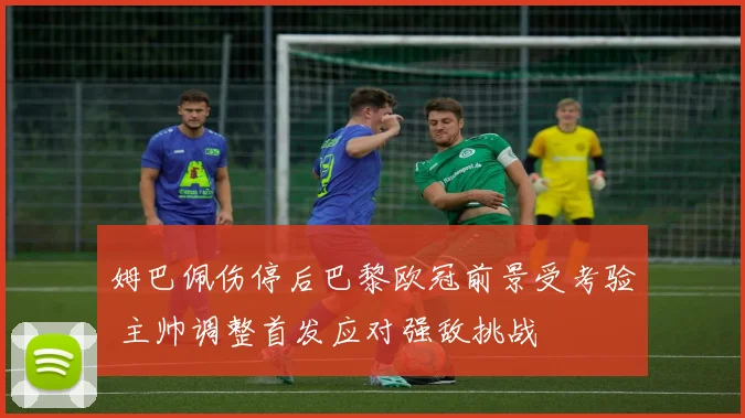 姆巴佩伤停后巴黎欧冠前景受考验 主帅调整首发应对强敌挑战