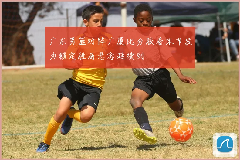 广东男篮对阵广厦比分胶着末节发力锁定胜局悬念延续到