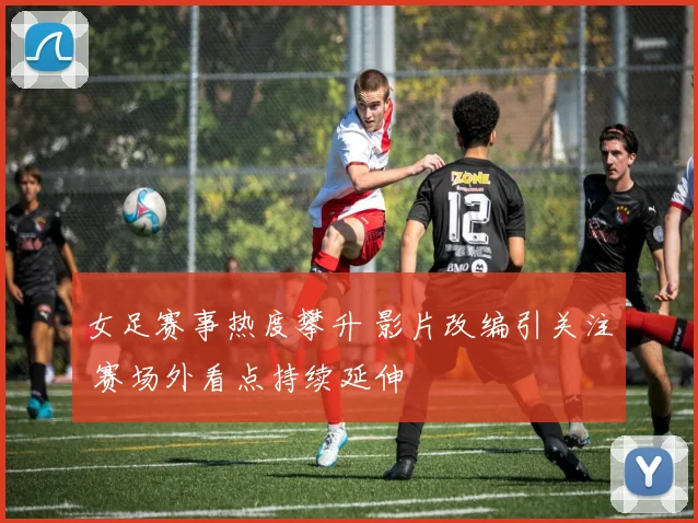 女足赛事热度攀升 影片改编引关注 赛场外看点持续延伸