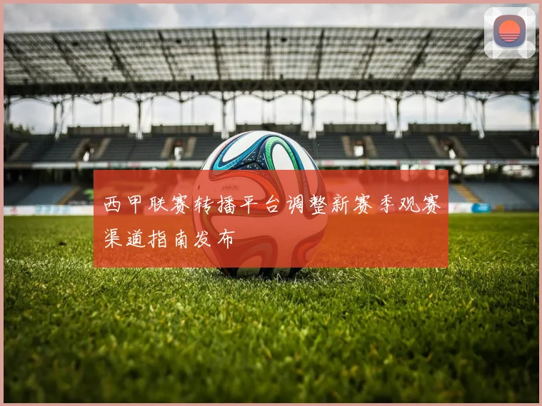 西甲联赛转播平台调整新赛季观赛渠道指南发布