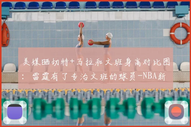 美媒晒切特+马拉和文班身高对比图:雷霆有了专治文班的球员-NBA新闻