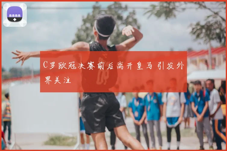 C罗欧冠决赛前后离开皇马 引发外界关注