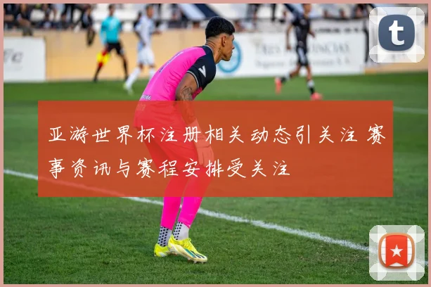 亚游世界杯注册相关动态引关注 赛事资讯与赛程安排受关注