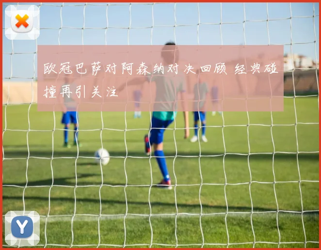 欧冠巴萨对阿森纳对决回顾 经典碰撞再引关注