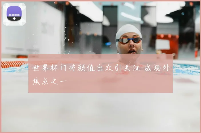 世界杯门将颜值出众引关注 成场外焦点之一
