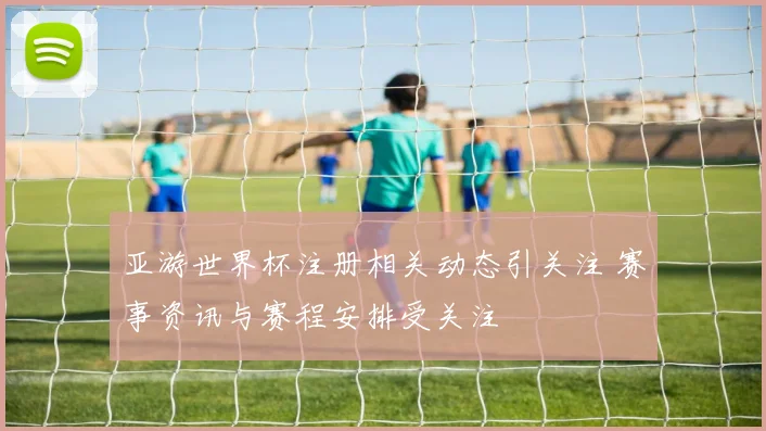 亚游世界杯注册相关动态引关注 赛事资讯与赛程安排受关注