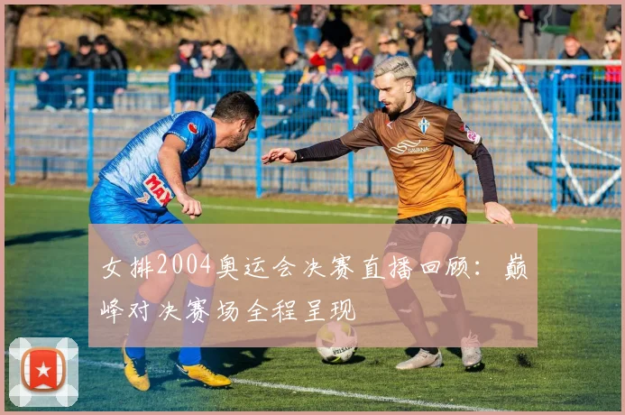 女排2004奥运会决赛直播回顾:巅峰对决赛场全程呈现