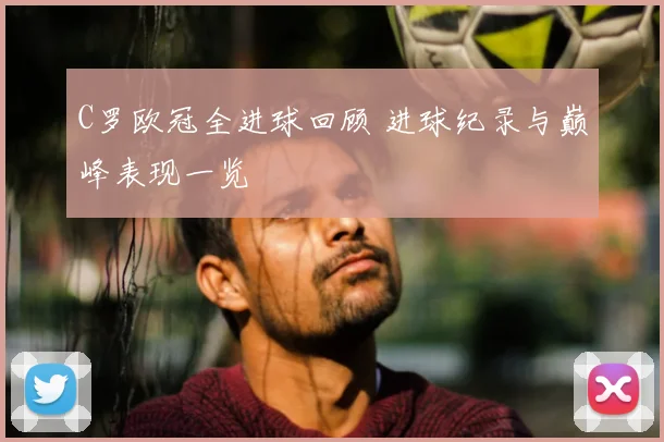 C罗欧冠全进球回顾 进球纪录与巅峰表现一览
