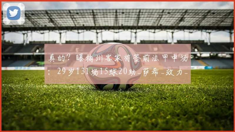 真的？曝梅州客家将签前法甲中场：29岁131场15球20助_萨希_效力_欧塞尔