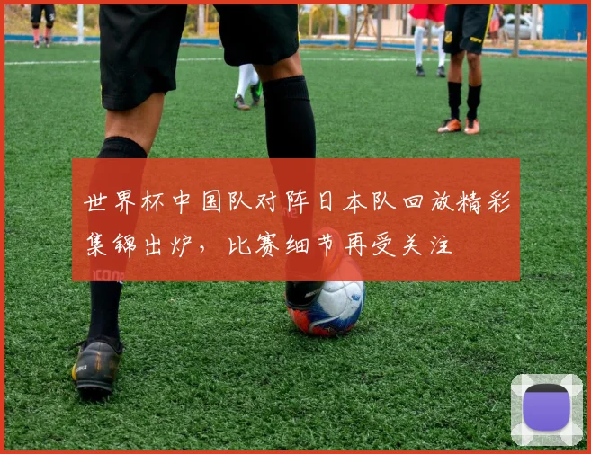 世界杯中国队对阵日本队回放精彩集锦出炉，比赛细节再受关注